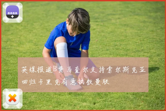 英媒报道B费马奎尔支持索尔斯克亚回归卡里克有意执教曼联