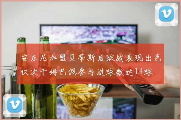 安东尼加盟贝蒂斯后欧战表现出色仅次于姆巴佩参与进球数达14球