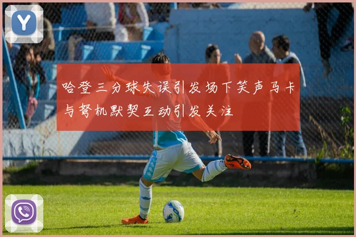 哈登三分球失误引发场下笑声马卡与弩机默契互动引发关注