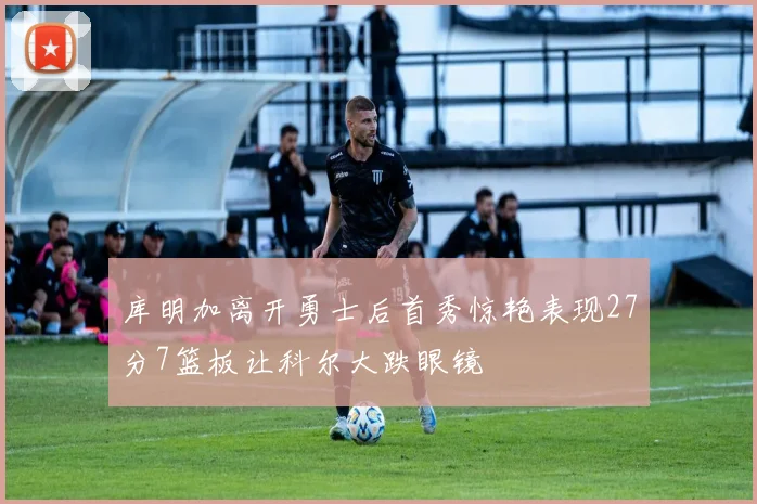 库明加离开勇士后首秀惊艳表现27分7篮板让科尔大跌眼镜