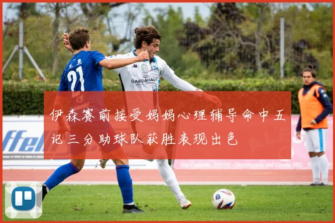 伊森赛前接受妈妈心理辅导命中五记三分助球队获胜表现出色