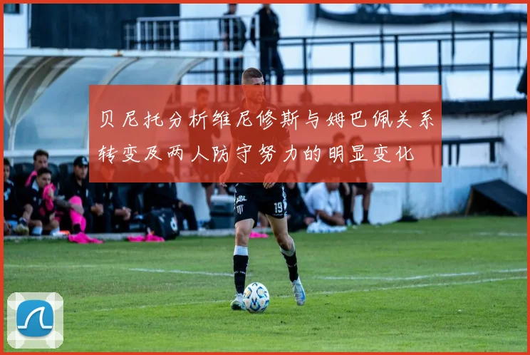 贝尼托分析维尼修斯与姆巴佩关系转变及两人防守努力的明显变化