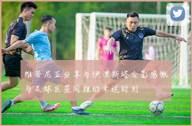 维蒂尼亚分享与伊涅斯塔合影感慨与足球巨星同框的幸运时刻