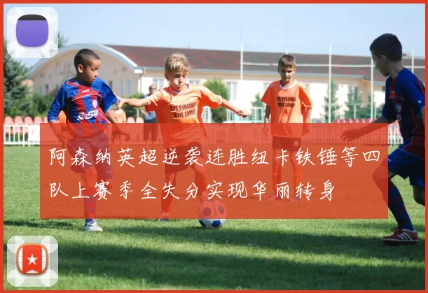 阿森纳英超逆袭连胜纽卡铁锤等四队上赛季全失分实现华丽转身