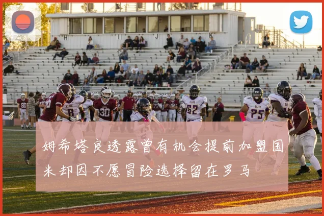 姆希塔良透露曾有机会提前加盟国米却因不愿冒险选择留在罗马
