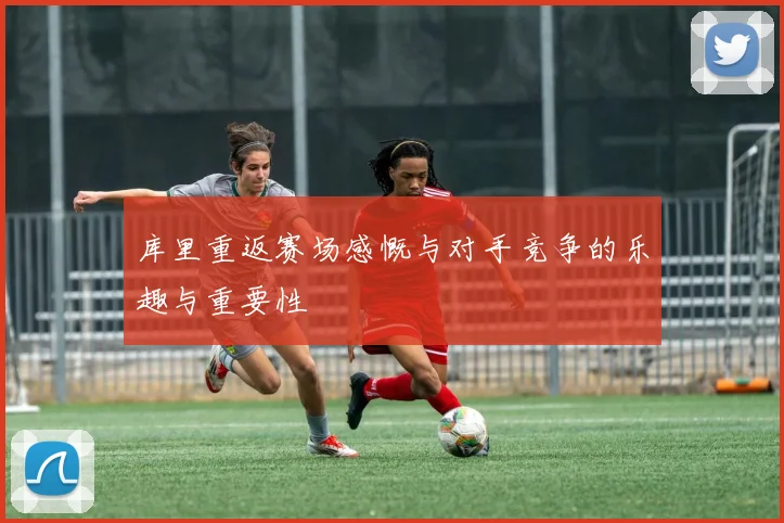 库里重返赛场感慨与对手竞争的乐趣与重要性