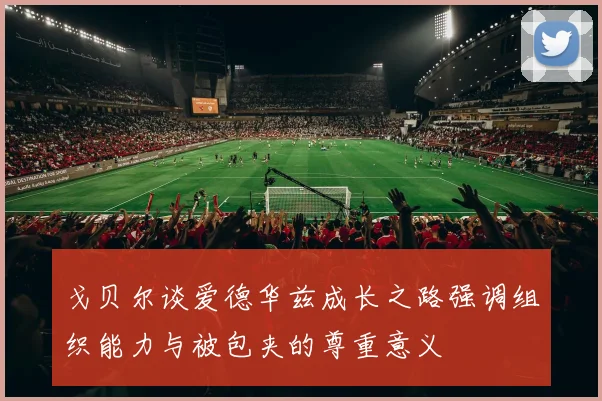戈贝尔谈爱德华兹成长之路强调组织能力与被包夹的尊重意义