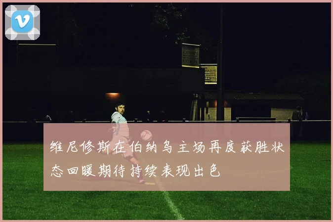 维尼修斯在伯纳乌主场再度获胜状态回暖期待持续表现出色