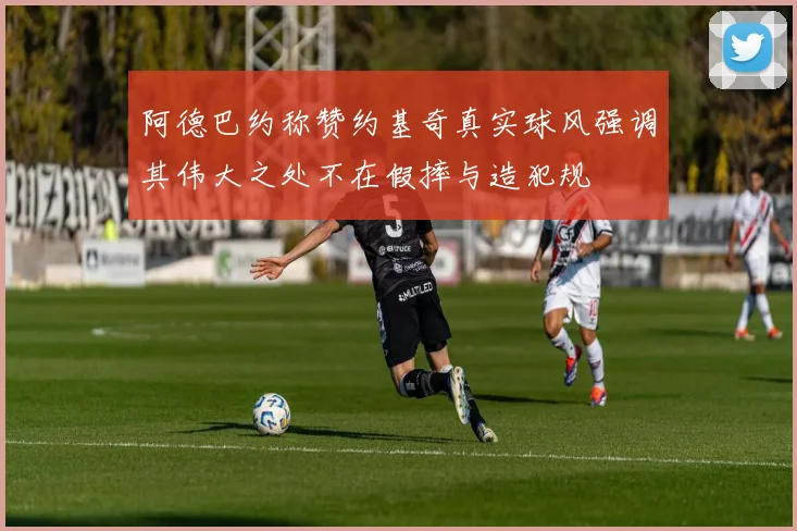 阿德巴约称赞约基奇真实球风强调其伟大之处不在假摔与造犯规
