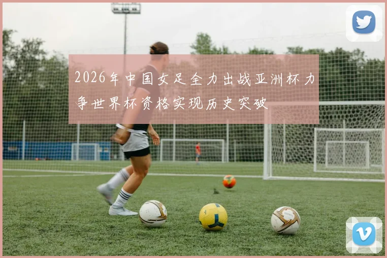2026年中国女足全力出战亚洲杯力争世界杯资格实现历史突破