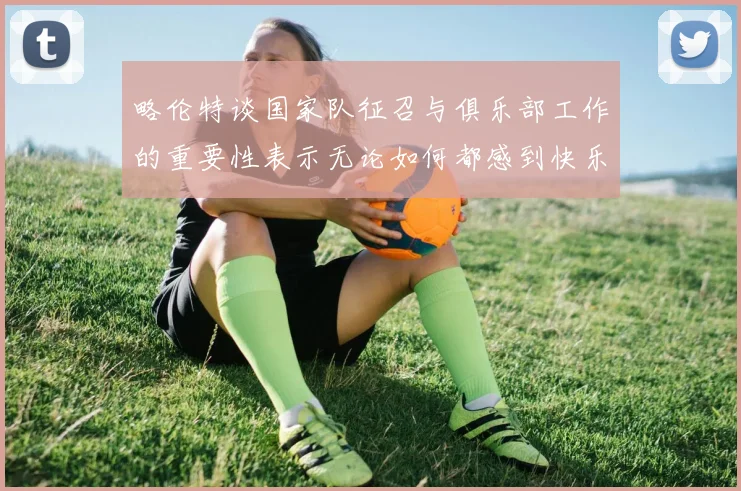 略伦特谈国家队征召与俱乐部工作的重要性表示无论如何都感到快乐