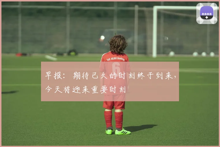 早报：期待已久的时刻终于到来，今天将迎来重要时刻